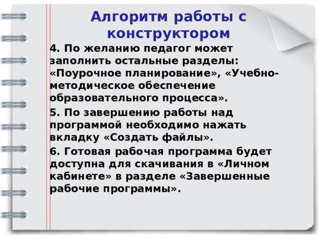 Алгоритм работы с конструктором 4. По желанию педагог может заполнить остальные разделы: «Поурочное планирование», «Учебно-методическое обеспечение образовательного процесса». 5. По завершению работы над программой необходимо нажать вкладку «Создать файлы». 6. Готовая рабочая программа будет доступна для скачивания в «Личном кабинете» в разделе «Завершенные рабочие программы». 
