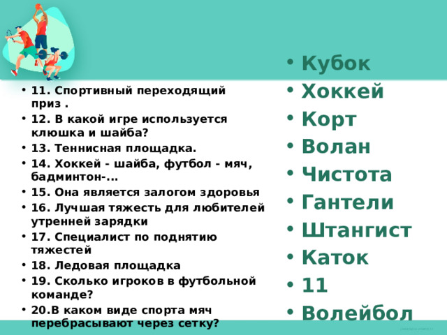 Кубок Хоккей Корт Волан Чистота Гантели Штангист Каток 11 Волейбол 11. Спортивный переходящий приз . 12. В какой игре используется клюшка и шайба? 13. Теннисная площадка. 14. Хоккей - шайба, футбол - мяч, бадминтон-... 15. Она является залогом здоровья 16. Лучшая тяжесть для любителей утренней зарядки 17. Специалист по поднятию тяжестей 18. Ледовая площадка 19. Сколько игроков в футбольной команде? 20.В каком виде спорта мяч перебрасывают через сетку? 