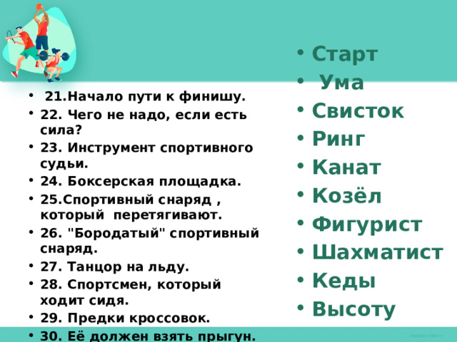 Старт  Ума Свисток Ринг Канат Козёл Фигурист Шахматист Кеды Высоту   21.Начало пути к финишу. 22. Чего не надо, если есть сила? 23. Инструмент спортивного судьи. 24. Боксерская площадка. 25.Спортивный снаряд , который перетягивают. 26. 