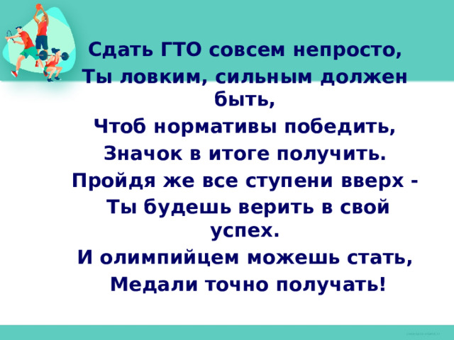 Сдать ГТО совсем непросто, Ты ловким, сильным должен быть, Чтоб нормативы победить, Значок в итоге получить. Пройдя же все ступени вверх - Ты будешь верить в свой успех. И олимпийцем можешь стать, Медали точно получать! 