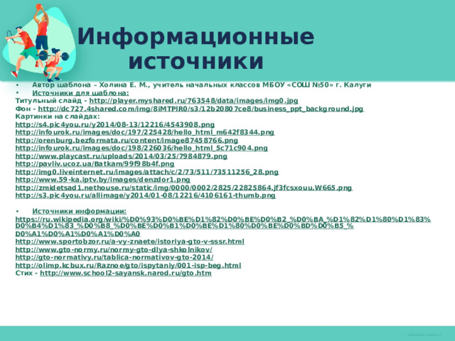 Информационные источники Автор шаблона – Холина Е. М., учитель начальных классов МБОУ «СОШ №50» г. Калуги Источники для шаблона: Титульный слайд - http://player.myshared.ru/763548/data/images/img0.jpg Фон - http://dc727.4shared.com/img/8iMTPlR0/s3/12b20807ce8/business_ppt_background.jpg Картинки на слайдах: http://s4.pic4you.ru/y2014/08-13/12216/4543908.png http://infourok.ru/images/doc/197/225428/hello_html_m642f8344.png http://orenburg.bezformata.ru/content/image87458766.png http://infourok.ru/images/doc/198/226036/hello_html_5c71c904.png http://www.playcast.ru/uploads/2014/03/25/7984879.png http://pavliv.ucoz.ua/Batkam/99f98b4f.png http://img0.liveinternet.ru/images/attach/c/2/73/511/73511256_28.png http://www.59-ka.iptv.by/images/denzdor1.png http:// zmidetsad1.nethouse.ru/static/img/0000/0002/2825/22825864.jf3fcsxouu.W665.png http:// s3.pic4you.ru/allimage/y2014/01-08/12216/4106161-thumb.png  Источники информации: https://ru.wikipedia.org/wiki/%D0%93%D0%BE%D1%82%D0%BE%D0%B2_%D0%BA_%D1%82%D1%80%D1%83%D0%B4%D1%83_%D0%B8_%D0%BE%D0%B1%D0%BE%D1%80%D0%BE%D0%BD%D0%B5_% D0%A1%D0%A1%D0%A1%D0%A0 http:// www.sportobzor.ru/a-vy-znaete/istoriya-gto-v-sssr.html http://www.gto-normy.ru/normy-gto-dlya-shkolnikov / http://gto-normativy.ru/tablica-normativov-gto-2014 / http:// olimp.kcbux.ru/Raznoe/gto/ispytaniy/001-isp-beg.html Стих - http:// www.school2-sayansk.narod.ru/gto.htm     