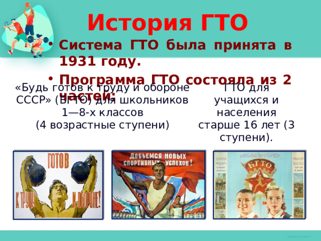 История ГТО Система ГТО была принята в 1931 году. Программа ГТО состояла из 2 частей:    «Будь готов к труду и обороне СССР» (БГТО) для школьников 1—8-х классов (4 возрастные ступени) ГТО для учащихся и населения старше 16 лет (3 ступени). 