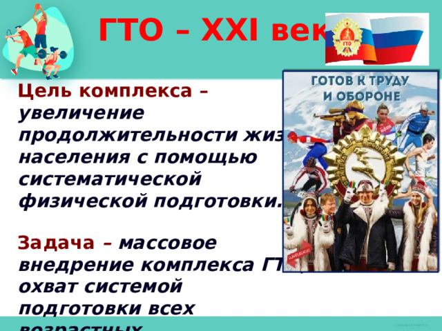 ГТО – XXI век Цель комплекса – увеличение продолжительности жизни населения с помощью систематической физической подготовки.  Задача – массовое внедрение комплекса ГТО, охват системой подготовки всех возрастных групп населения.    