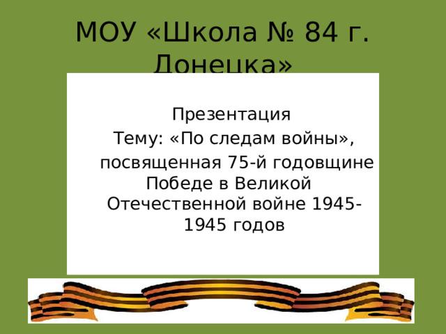 МОУ «Школа № 84 г. Донецка» Презентация Тему: «По следам войны»,  посвященная 75-й годовщине Победе в Великой Отечественной войне 1945-1945 годов 