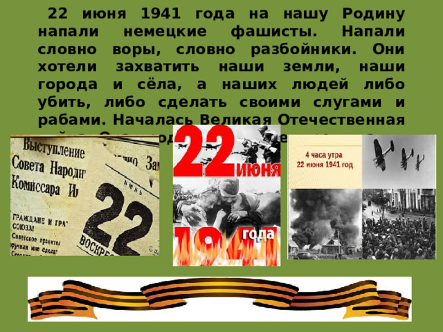 22 июня 1941 года на нашу Родину напали немецкие фашисты. Напали словно воры, словно разбойники. Они хотели захватить наши земли, наши города и сёла, а наших людей либо убить, либо сделать своими слугами и рабами. Началась Великая Отечественная война. Она продолжалась четыре года. 