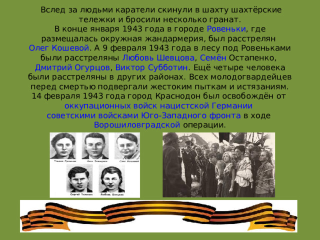   Вслед за людьми каратели скинули в шахту шахтёрские тележки и бросили несколько гранат.  В конце января 1943 года в городе  Ровеньки , где размещалась окружная жандармерия, был расстрелян  Олег Кошевой . А 9 февраля 1943 года в лесу под Ровеньками были расстреляны  Любовь Шевцова ,  Семён Остапенко ,  Дмитрий Огурцов ,  Виктор Субботин . Ещё четыре человека были расстреляны в других районах. Всех молодогвардейцев перед смертью подвергали жестоким пыткам и истязаниям.  14 февраля 1943 года город Краснодон был освобождён от  оккупационных войск   нацистской Германии   советскими войсками   Юго-Западного фронта  в ходе  Ворошиловградской операции . 