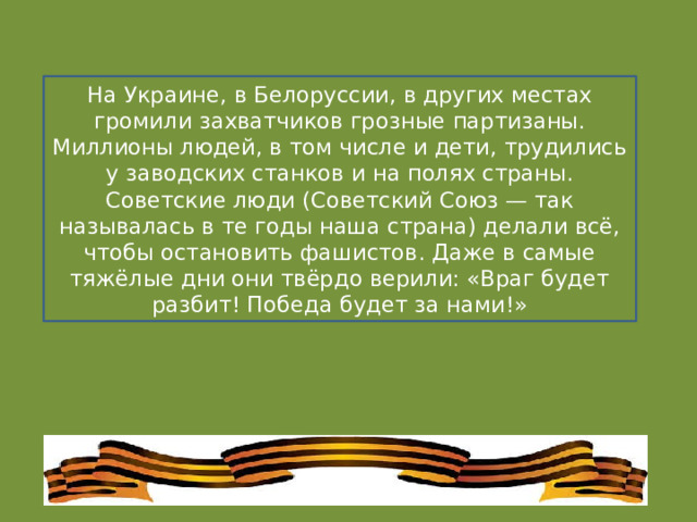 На Украине, в Белоруссии, в других местах громили захватчиков грозные партизаны. Миллионы людей, в том числе и дети, трудились у заводских станков и на полях страны. Советские люди (Советский Союз — так называлась в те годы наша страна) делали всё, чтобы остановить фашистов. Даже в самые тяжёлые дни они твёрдо верили: «Враг будет разбит! Победа будет за нами!» 