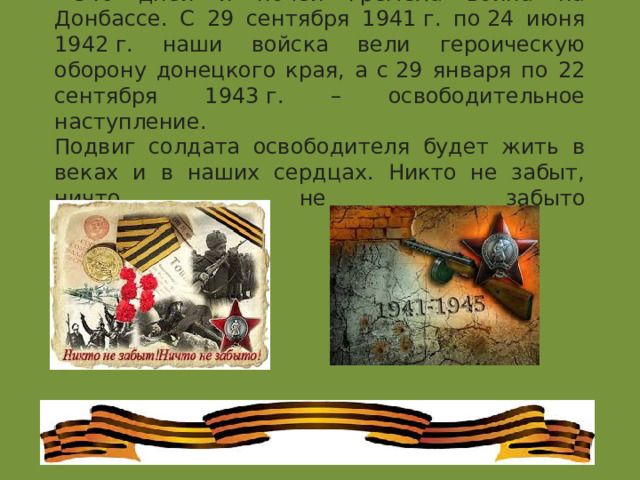 540 дней и ночей гремела война на Донбассе. С 29 сентября 1941 г. по 24 июня 1942 г. наши войска вели героическую оборону донецкого края, а с 29 января по 22 сентября 1943 г. – освободительное наступление.  Подвиг солдата освободителя будет жить в веках и в наших сердцах. Никто не забыт, ничто не забыто   