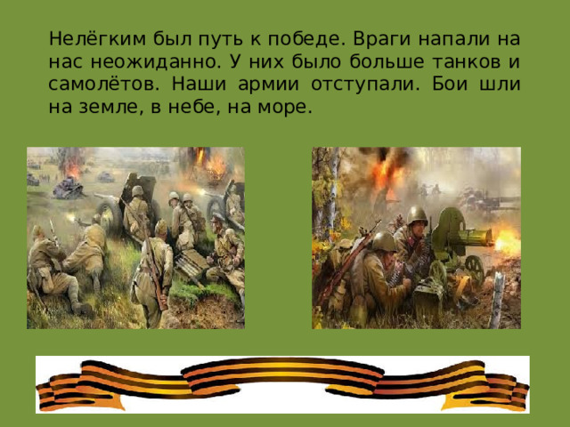 Нелёгким был путь к победе. Враги напали на нас неожиданно. У них было больше танков и самолётов. Наши армии отступали. Бои шли на земле, в небе, на море. 