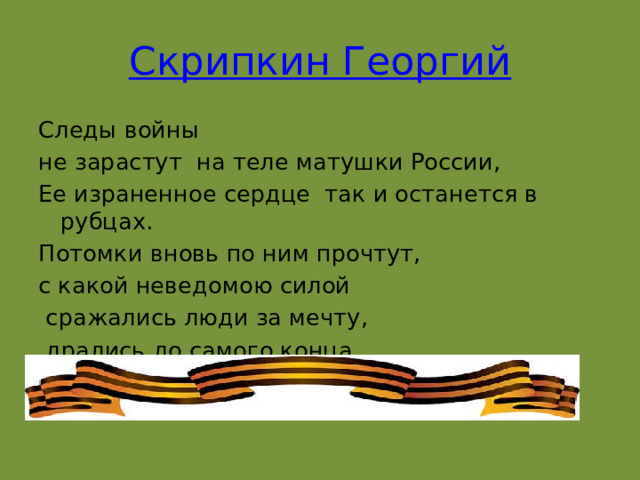 Скрипкин Георгий Следы войны не зарастут  на теле матушки России, Ее израненное сердце  так и останется в рубцах. Потомки вновь по ним прочтут,  с какой неведомою силой   сражались люди за мечту,  дрались до самого конца.    