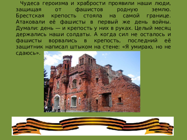 Чудеса героизма и храбрости проявили наши люди, защищая от фашистов родную землю.  Брестская крепость стояла на самой границе. Атаковали её фашисты в первый же день войны. Думали: день — и крепость у них в руках. Целый месяц держались наши солдаты. А когда сил не осталось и фашисты ворвались в крепость, последний её защитник написал штыком на стене: «Я умираю, но не сдаюсь». 