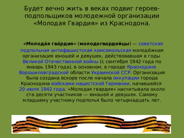 Будет вечно жить в веках подвиг героев-подпольщиков молодежной организации «Молодая Гвардия» из Краснодона.    «Молода́я гва́рдия»  ( молодогвардейцы ) —  советская   подпольная   антифашистская   комсомольская  молодёжная организация юношей и девушек, действовавшая в годы  Великой Отечественной войны  (с сентября 1942 года по январь 1943 года), в основном, в городе  Краснодоне   Ворошиловградской области   Украинской ССР . Организация была создана вскоре после начала  оккупации  города Краснодона  войсками   нацистской Германии , начавшейся  20 июля   1942 года . «Молодая гвардия» насчитывала около ста десяти участников — юношей и девушек. Самому младшему участнику подполья было четырнадцать лет. 