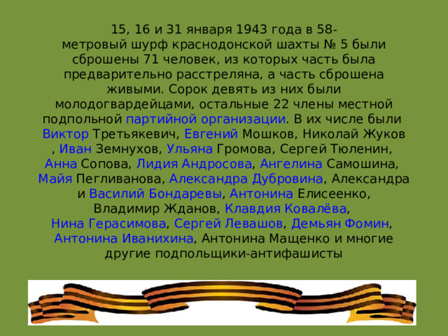 15, 16 и 31 января 1943 года в 58-метровый шурф краснодонской шахты № 5 были сброшены 71 человек, из которых часть была предварительно расстреляна, а часть сброшена живыми. Сорок девять из них были молодогвардейцами, остальные 22 члены местной подпольной  партийной организации . В их числе были  Виктор Третьякевич ,  Евгений Мошков ,  Николай Жуков ,  Иван Земнухов ,  Ульяна Громова ,  Сергей Тюленин ,  Анна Сопова ,  Лидия Андросова ,  Ангелина Самошина ,  Майя Пегливанова ,  Александра Дубровина ,  Александра  и  Василий Бондаревы ,  Антонина Елисеенко ,  Владимир Жданов ,  Клавдия Ковалёва ,  Нина Герасимова ,  Сергей Левашов ,  Демьян Фомин ,  Антонина Иванихина , Антонина Мащенко и многие другие подпольщики-антифашисты 