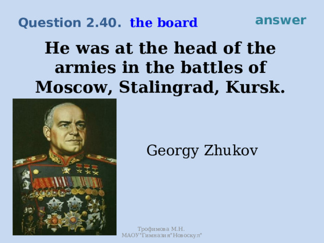answer the board Question 2.40. He was at the head of the armies in the battles of Moscow, Stalingrad, Kursk. Georgy Zhukov Трофимова М.Н. МАОУ