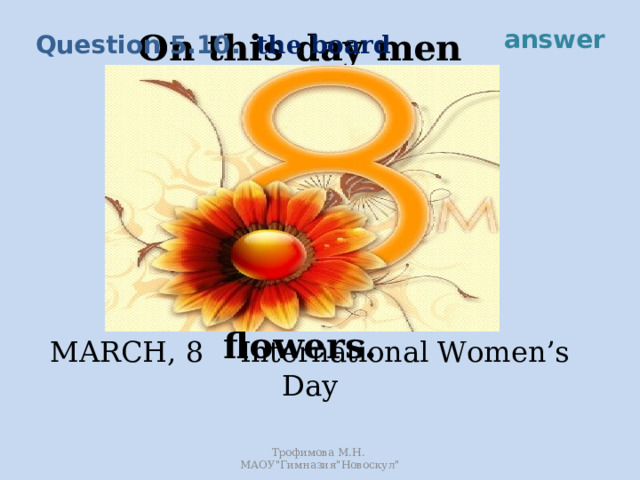 answer the board Question 5.10. On this day men and boys try to please their mothers, wives, sisters and friends by giving them presents and flowers. MARCH, 8 International Women’s Day Трофимова М.Н. МАОУ