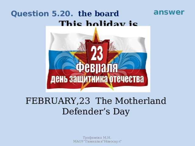 answer the board Question 5.20. This holiday is devoted to soldiers and officers and everyone else who ever served in the Army. FEBRUARY,23 The Motherland Defender’s Day Трофимова М.Н. МАОУ