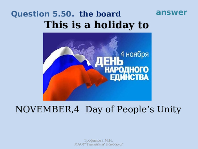answer the board Question 5.50. This is a holiday to celebrate the unity of the nation. It is the day when the Polish invadors were driven out of Moscow. NOVEMBER,4 Day of People’s Unity Трофимова М.Н. МАОУ