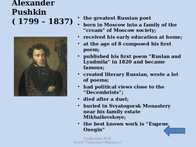Alexander Pushkin  ( 1799 – 1837) the greatest Russian poet born in Moscow into a family of the “cream” of Moscow society; received his early education at home; at the age of 8 composed his first poem; published his first poem “Ruslan and Lyudmila” in 1820 and became famous; created literary Russian, wrote a lot of poems; had political views close to the “Decembrists”; died after a duel; buried in Svyatogorsk Monastery near his family estate Mikhailovskoye; the best known work is “Eugene Onegin” Трофимова М.Н. МАОУ