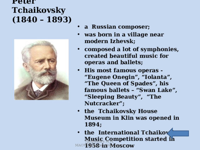 Peter Tchaikovsky  (1840 – 1893)   a Russian composer; was born in a village near modern Izhevsk; composed a lot of symphonies, created beautiful music for operas and ballets; His most famous operas - “Eugene Onegin”, “Iolanta”, “The Queen of Spades”, his famous ballets – “Swan Lake”, “Sleeping Beauty”, “The Nutcracker”; the Tchaikovsky House Museum in Klin was opened in 1894; the International Tchaikovsky Music Competition started in 1958 in Moscow  Трофимова М.Н. МАОУ