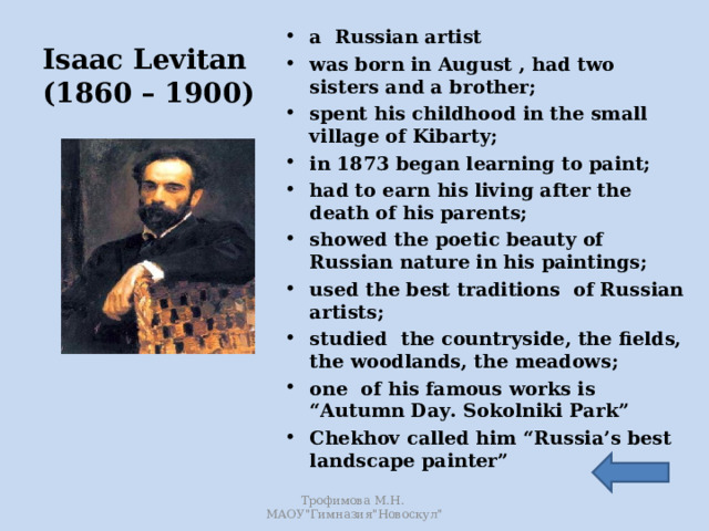 a Russian artist was born in August , had two sisters and a brother; spent his childhood in the small village of Kibarty; in 1873 began learning to paint; had to earn his living after the death of his parents; showed the poetic beauty of Russian nature in his paintings; used the best traditions of Russian artists; studied the countryside, the fields, the woodlands, the meadows; one of his famous works is “Autumn Day. Sokolniki Park” Chekhov called him “Russia’s best landscape painter”   Isaac Levitan  (1860 – 1900) Трофимова М.Н. МАОУ