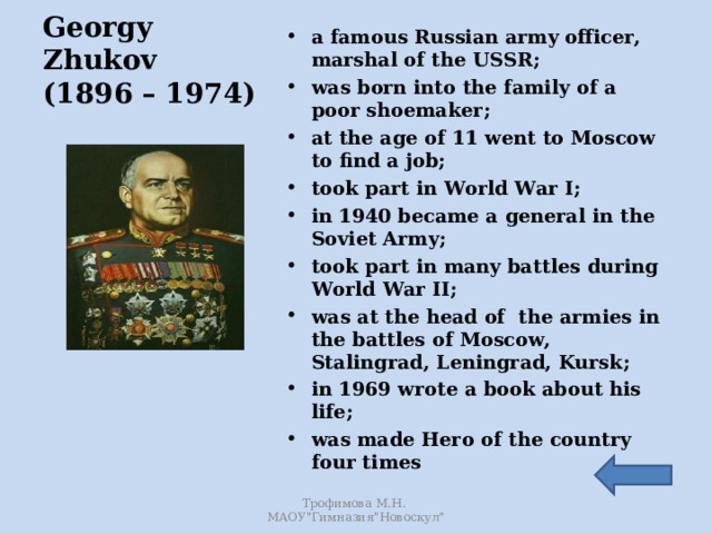 a famous Russian army officer, marshal of the USSR; was born into the family of a poor shoemaker; at the age of 11 went to Moscow to find a job; took part in World War I; in 1940 became a general in the Soviet Army; took part in many battles during World War II; was at the head of the armies in the battles of Moscow, Stalingrad, Leningrad, Kursk; in 1969 wrote a book about his life; was made Hero of the country four times     Georgy Zhukov  (1896 – 1974) Трофимова М.Н. МАОУ