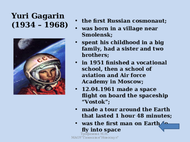 Yuri Gagarin  (1934 – 1968) the first Russian cosmonaut; was born in a village near Smolensk; spent his childhood in a big family, had a sister and two brothers; in 1951 finished a vocational school, then a school of aviation and Air force Academy in Moscow; 12.04.1961 made a space flight on board the spaceship “Vostok”; made a tour around the Earth that lasted 1 hour 48 minutes; was the first man on Earth to fly into space   Трофимова М.Н. МАОУ