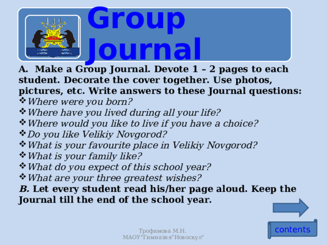 Group Journal A. Make a Group Journal. Devote 1 – 2 pages to each student. Decorate the cover together. Use photos, pictures, etc. Write answers to these Journal questions: Where were you born? Where have you lived during all your life? Where would you like to live if you have a choice? Do you like Velikiy Novgorod? What is your favourite place in Velikiy Novgorod? What is your family like? What do you expect of this school year? What are your three greatest wishes? B. Let every student read his/her page aloud. Keep the Journal till the end of the school year. contents Трофимова М.Н. МАОУ