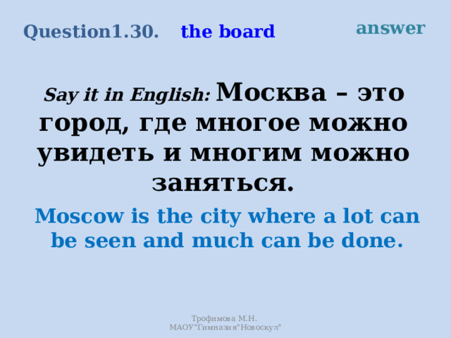 answer the board Question 1.30. Say it in English: Москва – это город, где многое можно увидеть и многим можно заняться. Moscow is the city where a lot can be seen and much can be done. Трофимова М.Н. МАОУ