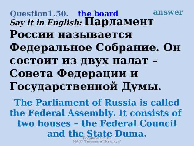 answer the board Question 1.50. Say it in English: Парламент России называется Федеральное Собрание. Он состоит из двух палат – Совета Федерации и Государственной Думы. The Parliament of Russia is called the Federal Assembly. It consists of two houses – the Federal Council and the State Duma. Трофимова М.Н. МАОУ