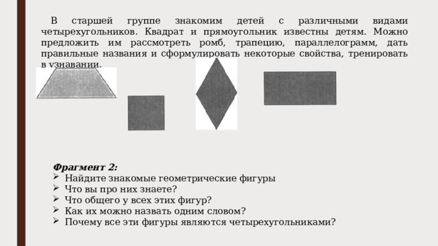 В старшей группе знакомим детей с различными видами четырехугольников. Квадрат и прямоугольник известны детям. Можно предложить им рассмотреть ромб, трапецию, параллелограмм, дать правильные названия и сформулировать некоторые свойства, тренировать в узнавании. Фрагмент 2: Найдите знакомые геометрические фигуры Что вы про них знаете? Что общего у всех этих фигур? Как их можно назвать одним словом? Почему все эти фигуры являются четырехугольниками? 