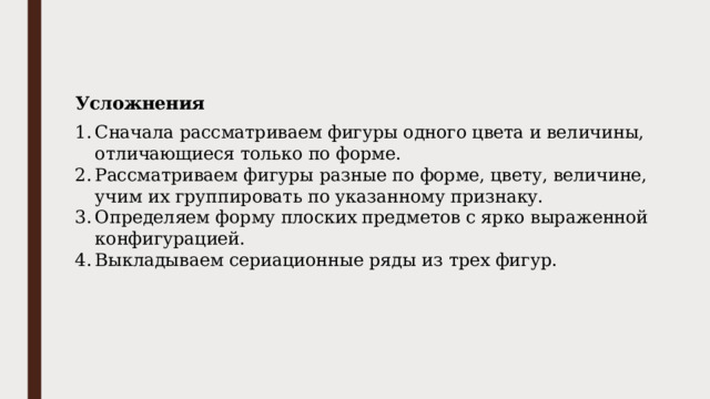 Усложнения Сначала рассматриваем фигуры одного цвета и величины, отличающиеся только по форме. Рассматриваем фигуры разные по форме, цвету, величине, учим их группировать по указанному признаку. Определяем форму плоских предметов с ярко выраженной конфигурацией. Выкладываем сериационные ряды из трех фигур. 