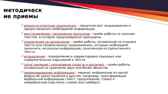 методические приемы вопросно-ответные упражнения  – предполагают запрашивание и предоставление необходимой информации; восстановление / заполнение пропусков – приём работы со связным текстом, в котором преднамеренно пропущено. упражнение на дополнение – приём работы, основанный на отрывке текста или незаконченных предложениях, которые необходимо закончить, используя информацию, полученную из прочитанного текста.  исправление – определение и корректировка языковых или содержательных нарушений в тексте. сопоставление / нахождение сходств и различий – приём работы, основанный на сравнении двух или более объектов перекодирование информации – перенос информации из одной формы её представления в другую, например: трансформация вербальной информации (текст, предложение, слово) в невербальную (картинка, схема) или наоборот. 