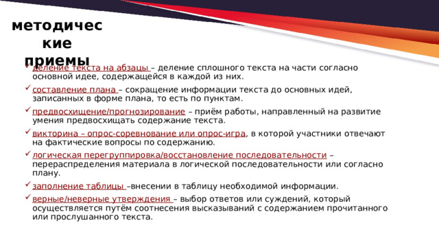   методические приемы деление текста на абзацы – деление сплошного текста на части согласно основной идее, содержащейся в каждой из них. составление плана – сокращение информации текста до основных идей, записанных в форме плана, то есть по пунктам. предвосхищение/прогнозирование – приём работы, направленный на развитие умения предвосхищать содержание текста. викторина – опрос-соревнование или опрос-игра , в которой участники отвечают на фактические вопросы по содержанию. логическая перегруппировка/восстановление последовательности – перераспределения материала в логической последовательности или согласно плану. заполнение таблицы –внесении в таблицу необходимой информации. верные/неверные утверждения – выбор ответов или суждений, который осуществляется путём соотнесения высказываний с содержанием прочитанного или прослушанного текста.  