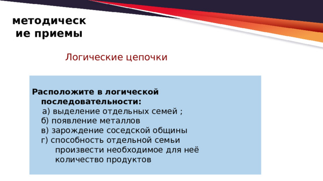 методические приемы Логические цепочки  Расположите в логической последовательности:  а) выделение отдельных семей ;  б) появление металлов  в) зарождение соседской общины  г) способность отдельной семьи  произвести необходимое для неё  количество продуктов 