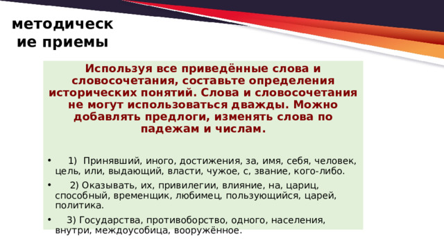 методические приемы Используя все приведённые слова и словосочетания, составьте определения исторических понятий. Слова и словосочетания не могут использоваться дважды. Можно добавлять предлоги, изменять слова по падежам и числам.  1) Принявший, иного, достижения, за, имя, себя, человек, цель, или, выдающий, власти, чужое, с, звание, кого-либо.   2) Оказывать, их, привилегии, влияние, на, цариц, способный, временщик, любимец, пользующийся, царей, политика.  3) Государства, противоборство, одного, населения, внутри, междоусобица, вооружённое.   