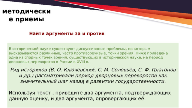 методические приемы Найти аргументы за и против   В исторической науке существуют дискуссионные проблемы, по которым высказываются различные, часто противоречивые, точки зрения. Ниже приведена одна из спорных точек зрения, существующих в исторической науке, на период дворцовых переворотов в России в XVIII в.   Ряд историков (В. О. Ключевский, С. М. Соловьёв, С. Ф. Платонов и др.) рассматривали период дворцовых переворотов как значительный шаг назад в развитии государственности.   Используя текст , приведите два аргумента, подтверждающих данную оценку, и два аргумента, опровергающих её. 