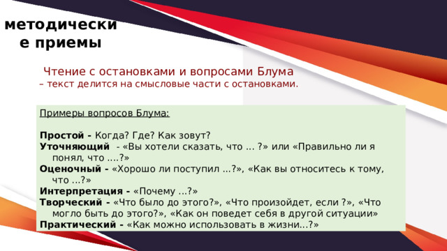 методические приемы Чтение с остановками и вопросами Блума – текст делится на смысловые части с остановками. Примеры вопросов Блума:  Простой - Когда? Где? Как зовут? Уточняющий   - «Вы хотели сказать, что ... ?» или «Правильно ли я понял, что ....?» Оценочный - «Хорошо ли поступил ...?», «Как вы относитесь к тому, что ...?» Интерпретация - «Почему ...?» Творческий - «Что было до этого?», «Что произойдет, если ?», «Что могло быть до этого?», «Как он поведет себя в другой ситуации»     Практический - «Как можно использовать в жизни...?» 