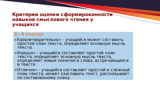 Критерии оценки сформированности навыков смыслового чтения у учащихся 5 - 6 классы: «Удовлетворительно» - учащийся может составить простой план текста, определяет основную мысль текста. «Хорошо» - учащийся составляет простой план текста, определяет основную мысль текста, определяет новые понятия и слова, встречающиеся в тексте. «Отлично» - учащийся составляет простой и сложный план текста, может озаглавить текст, рассказывает по составленному плану. 