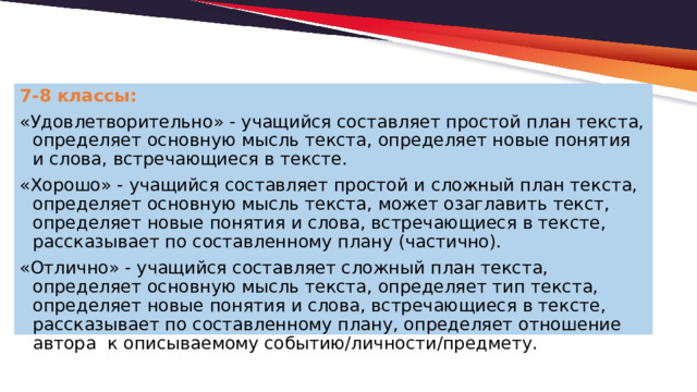 7-8 классы: «Удовлетворительно» - учащийся составляет простой план текста, определяет основную мысль текста, определяет новые понятия и слова, встречающиеся в тексте. «Хорошо» - учащийся составляет простой и сложный план текста, определяет основную мысль текста, может озаглавить текст, определяет новые понятия и слова, встречающиеся в тексте, рассказывает по составленному плану (частично). «Отлично» - учащийся составляет сложный план текста, определяет основную мысль текста, определяет тип текста, определяет новые понятия и слова, встречающиеся в тексте, рассказывает по составленному плану, определяет отношение автора к описываемому событию/личности/предмету. 