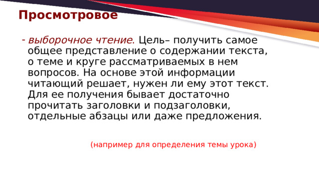 Просмотровое   выборочное чтение . Цель– получить самое общее представление о содержании текста, о теме и круге рассматриваемых в нем вопросов. На основе этой информации читающий решает, нужен ли ему этот текст. Для ее получения бывает достаточно прочитать заголовки и подзаголовки, отдельные абзацы или даже предложения.  (например для определения темы урока) 