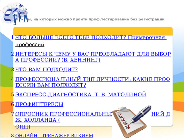 Сайты, на которых можно пройти проф.тестирование без регистрации   ЧТО БОЛЬШЕ ВСЕГО ТЕБЕ ПОДХОДИТ? Примерочная профессий   ИНТЕРЕСЫ К ЧЕМУ У ВАС ПРЕОБЛАДАЮТ ДЛЯ ВЫБОРА ПРОФЕССИИ? (В. ХЕННИНГ) ЧТО ВАМ ПОДХОДИТ? ПРОФЕССИОНАЛЬНЫЙ ТИП ЛИЧНОСТИ: КАКИЕ ПРОФЕССИИ ВАМ ПОДХОДЯТ? ЭКСПРЕСС-ДИАГНОСТИКА  Т. В. МАТОЛИНОЙ ПРОФИНТЕРЕСЫ ОПРОСНИК ПРОФЕССИОНАЛЬНЫХ ПРЕДПОЧТЕНИЙ ДЖ. ХОЛЛАНДА ( ОПП) ОНЛАЙН - ТРЕНАЖЕР ВИКИУМ 