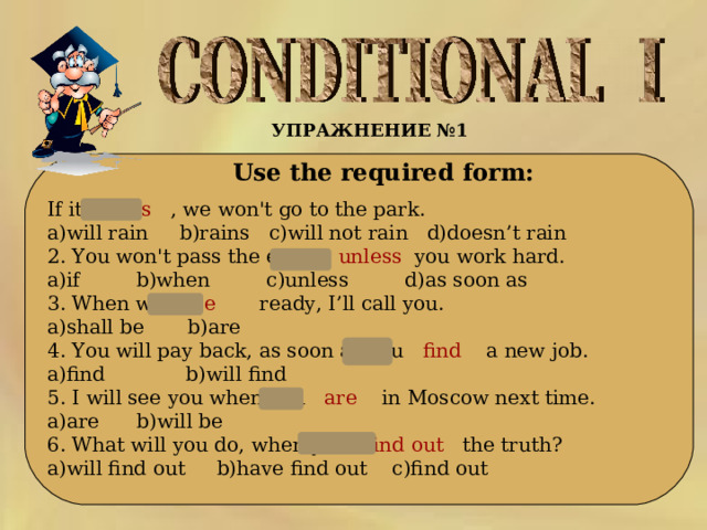УПРАЖНЕНИЕ №1   Use the required form: If it rains , we won't go to the park. a)will rain b)rains c)will not rain d)doesn’t rain 2. You won't pass the exam,   unless you work hard. a)if b)when c)unless d)as soon as 3. When we  are   ready, I’ll call you. a)shall be b)are 4. You will pay back, as soon as you  find   a new job. a)find b)will find 5. I will see you when you  are   in Moscow next time. a)are b)will be 6. What will you do, when you   find out the truth? a)will find out b)have find out c)find out 