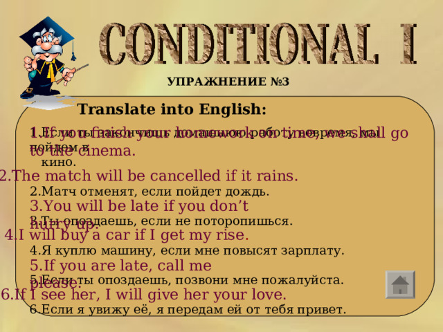 УПРАЖНЕНИЕ №3  Translate into English: 1.If you finish your homework on time, we shall go to the cinema. 1.Если ты закончишь домашнюю работу вовремя, мы пойдем в  кино. 2.Матч отменят, если пойдет дождь. 3.Ты опоздаешь, если не поторопишься. 4.Я куплю машину, если мне повысят зарплату. 5.Если ты опоздаешь, позвони мне пожалуйста. 6.Если я увижу её, я передам ей от тебя привет. 2.The match will be cancelled if it rains. 3.You will be late if you don’t hurry up. 4.I will buy a car if I get my rise . 5.If you are late, call me please. 6.If I see her, I will give her your love. 