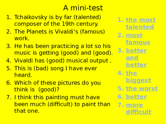 A mini-test Tchaikovsky is by far (talented) composer of the 19th century. The Planets is Vivaldi’s (famous) work. He has been practicing a lot so his music is getting (good) and (good). Vivaldi has (good) musical output . This is (bad) song I have ever heard. Which of these pictures do you think is (good)? I think this painting must have been much (difficult) to paint than that one. the most talented most famous better and better the biggest the worst better more difficult 