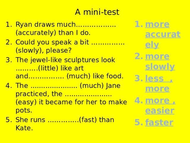 A mini-test more accurately more slowly less , more more , easier faster Ryan draws much……………… (accurately) than I do. Could you speak a bit ……………(slowly), please? The jewel-like sculptures look ……….(little) like art and……………. (much) like food. The ...................... (much) Jane practiced, the ...................... (easy) it became for her to make pots. She runs …………..(fast) than Kate. 