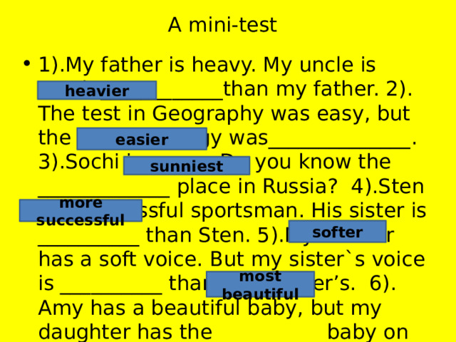 A mini-test 1).My father is heavy. My uncle is much ____________than my father. 2). The test in Geography was easy, but the test in Biology was______________. 3).Sochi is sunny. Do you know the _____________ place in Russia? 4).Sten is a successful sportsman. His sister is __________ than Sten. 5).My mother has a soft voice. But my sister`s voice is __________ than my mother’s. 6). Amy has a beautiful baby, but my daughter has the __________ baby on earth. heavier easier sunniest more successful softer most beautiful 