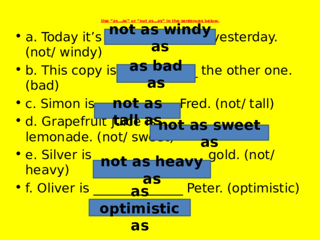 Use “as…as” or “not as…as” in the sentences below.   a. Today it’s ________________ yesterday. (not/ windy) b. This copy is ____________ the other one. (bad) c. Simon is ____________ Fred. (not/ tall) d. Grapefruit juice is ________________ lemonade. (not/ sweet) e. Silver is _________________ gold. (not/ heavy) f. Oliver is ______________ Peter. (optimistic) not as windy as as bad as not as tall as not as sweet as not as heavy as as optimistic as 
