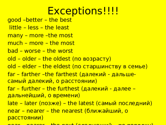 Exceptions!!!! good –better – the best  little – less – the least many – more –the most much – more – the most bad – worse – the worst old – older – the oldest (по возрасту) old – elder – the eldest (по старшинству в семье) far – farther –the farthest (далекий - дальше- самый далекий, о расстоянии) far – further – the furthest (далекий - далее – дальнейший, о времени) late – later (позже) – the latest (самый последний) near – nearer – the nearest (ближайший, о расстоянии) near – nearer – the next (следующий – по порядку) 