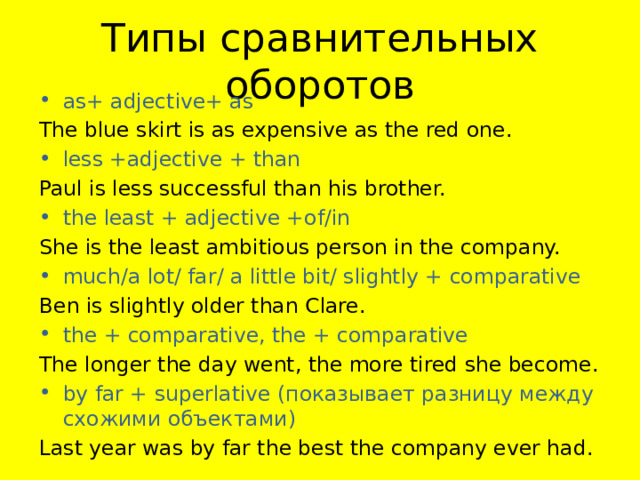 Типы сравнительных оборотов as+ adjective+ as The blue skirt is as expensive as the red one. less +adjective + than Paul is less successful than his brother. the least + adjective +of/in She is the least ambitious person in the company. much/a lot/ far/ a little bit/ slightly + comparative Ben is slightly older than Clare. the + comparative, the + comparative The longer the day went, the more tired she become. by far + superlative (показывает разницу между схожими объектами) Last year was by far the best the company ever had. 