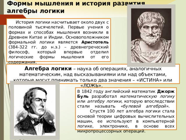 Формы мышления и история развития  алгебры логики История логики насчитывает около двух с половиной тысячелетий. Первые учения о формах и способах мышления возникли в Древнем Китае и Индии. Основоположником формальной логики является Аристотель (384-322 гг. до н.э.) – древнегреческий философ, который впервые отделил логические формы мышления от его содержания. Алгебра логики – наука об операциях, аналогичных математическим, над высказываниями или над объектами, которые могут принимать только два значения – «ИСТИНА» или «ЛОЖЬ». В 1842 году английский математик Джорж Буль разработал математическую логику или алгебру логики , которую впоследствии стали называть «булевой алгеброй».   Спустя 100 лет алгебра логики стала основой теории цифровых вычислительных машин, ее используют в компьютерной логике, электронике, в основе всех микропроцессорных операций. 